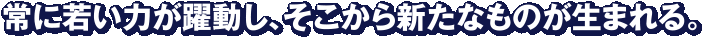 常に若い力が躍動し、そこから新たなものが生まれる。