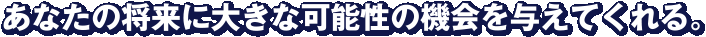 あなたの将来に大きな可能性の機会を与えてくれる。